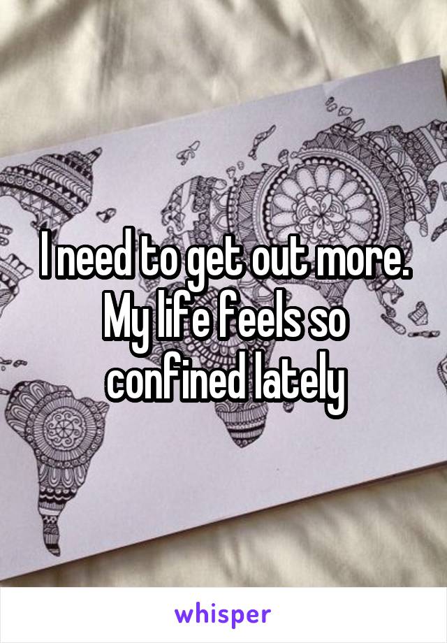 I need to get out more. My life feels so confined lately