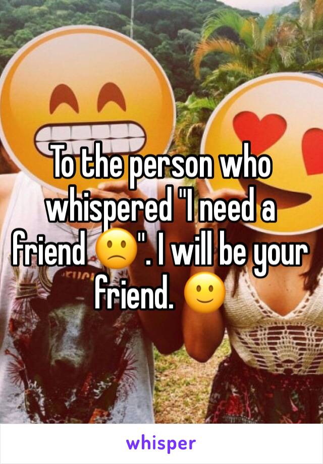 To the person who whispered "I need a friend 🙁". I will be your friend. 🙂