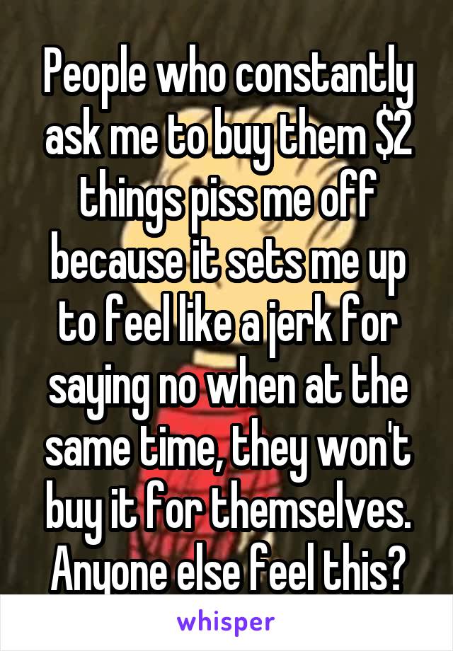 People who constantly ask me to buy them $2 things piss me off because it sets me up to feel like a jerk for saying no when at the same time, they won't buy it for themselves. Anyone else feel this?