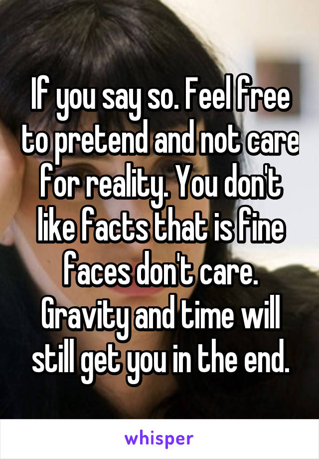 If you say so. Feel free to pretend and not care for reality. You don't like facts that is fine faces don't care. Gravity and time will still get you in the end.