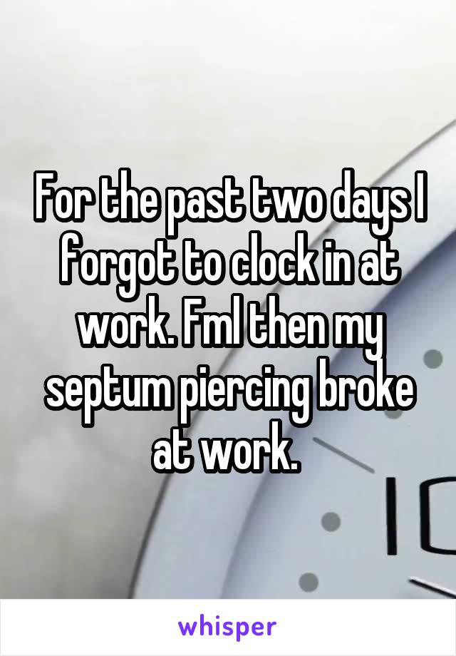 For the past two days I forgot to clock in at work. Fml then my septum piercing broke at work. 