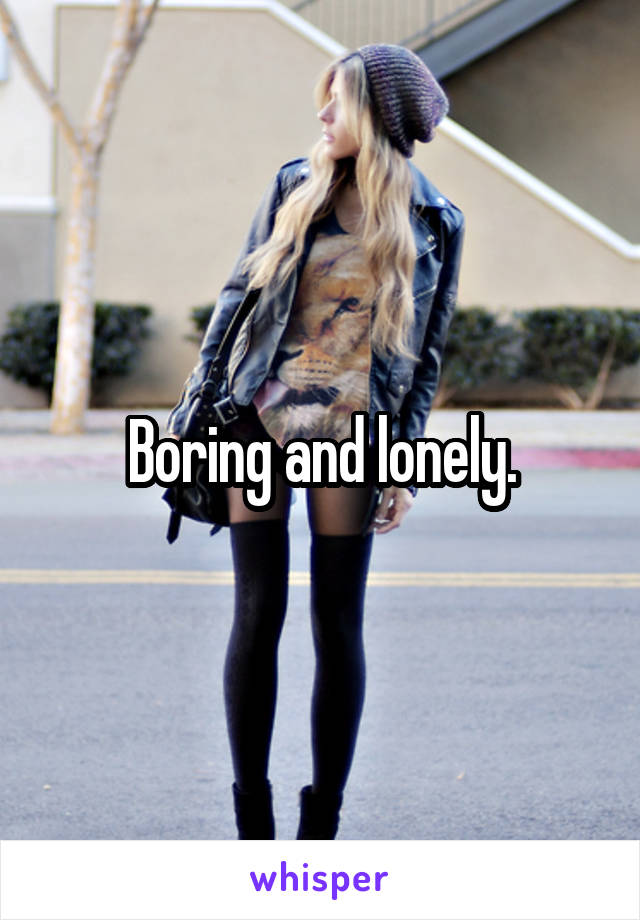 Boring and lonely.