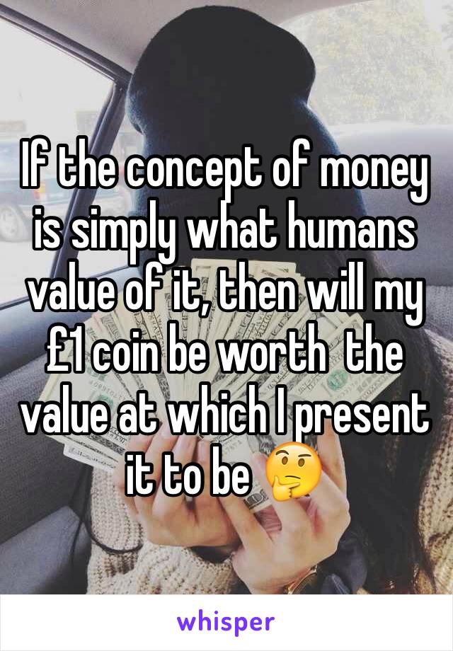 If the concept of money is simply what humans value of it, then will my £1 coin be worth  the value at which I present it to be 🤔