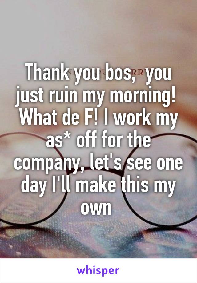 Thank you bos,  you just ruin my morning! 
What de F! I work my as* off for the company, let's see one day I'll make this my own 