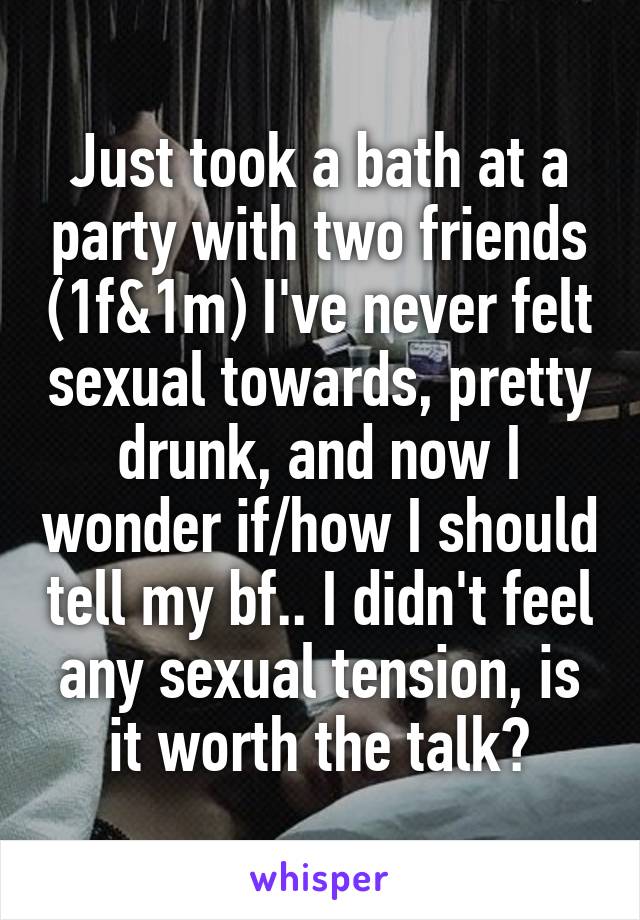 Just took a bath at a party with two friends (1f&1m) I've never felt sexual towards, pretty drunk, and now I wonder if/how I should tell my bf.. I didn't feel any sexual tension, is it worth the talk?