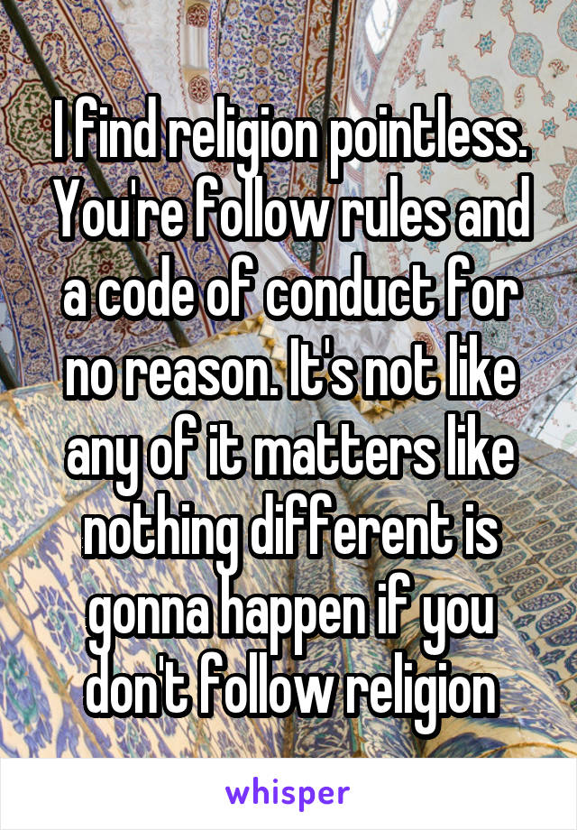 I find religion pointless. You're follow rules and a code of conduct for no reason. It's not like any of it matters like nothing different is gonna happen if you don't follow religion
