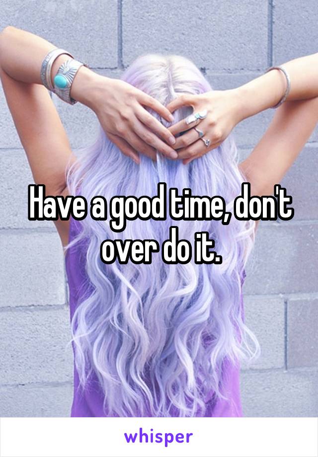 Have a good time, don't over do it.