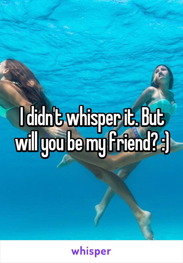 I didn't whisper it. But will you be my friend? :)