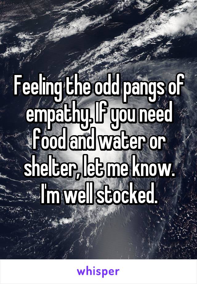 Feeling the odd pangs of empathy. If you need food and water or shelter, let me know. I'm well stocked.