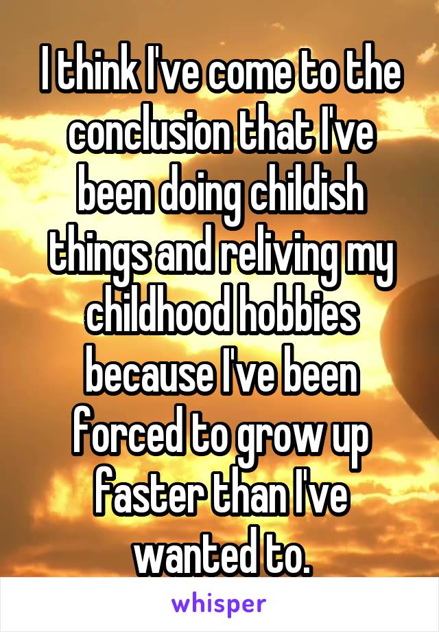 I think I've come to the conclusion that I've been doing childish things and reliving my childhood hobbies because I've been forced to grow up faster than I've wanted to.
