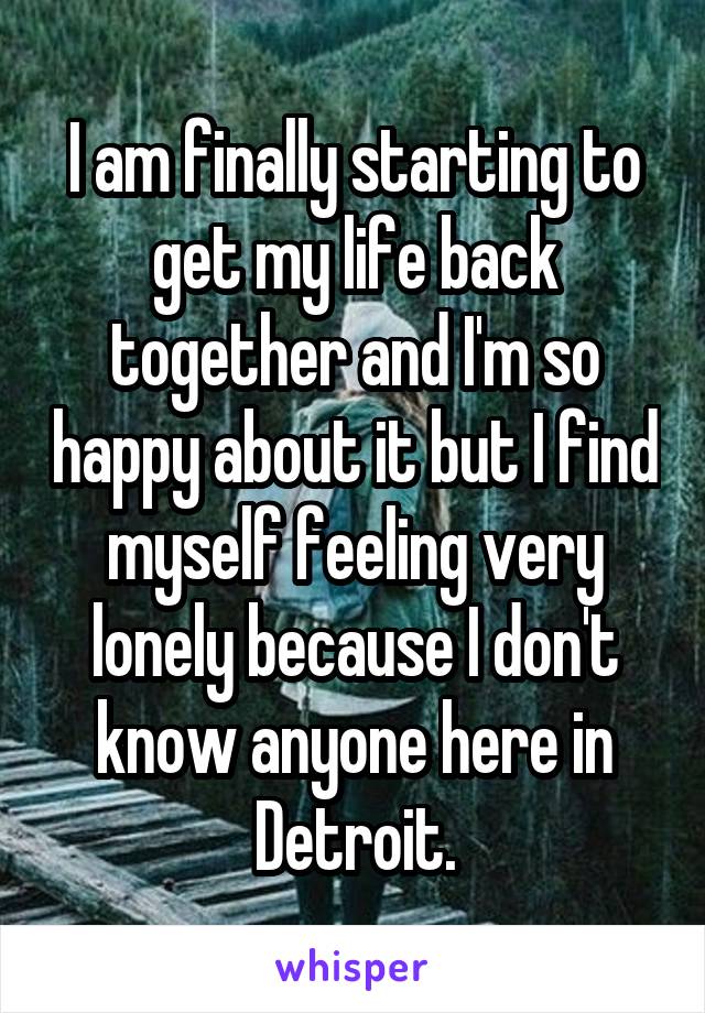 I am finally starting to get my life back together and I'm so happy about it but I find myself feeling very lonely because I don't know anyone here in Detroit.