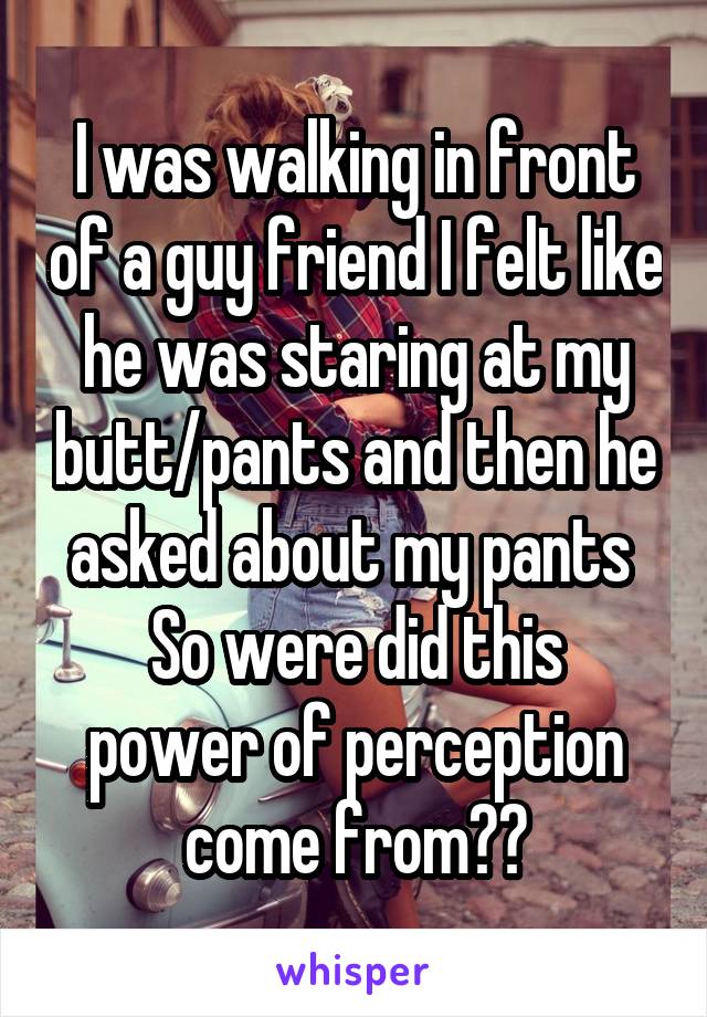I was walking in front of a guy friend I felt like he was staring at my butt/pants and then he asked about my pants 
So were did this power of perception come from??