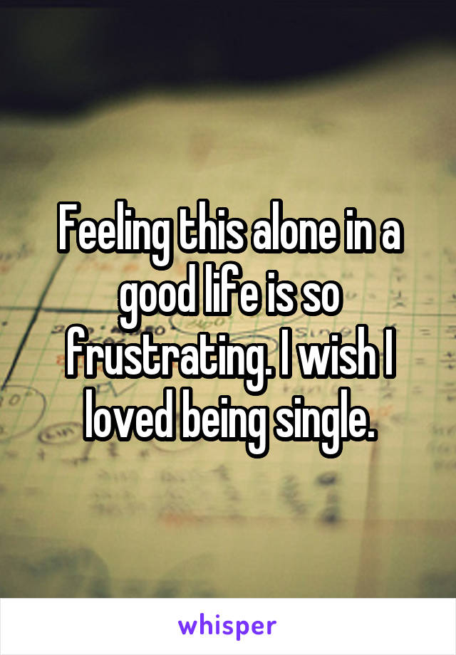 Feeling this alone in a good life is so frustrating. I wish I loved being single.