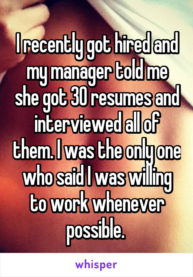 I recently got hired and my manager told me she got 30 resumes and interviewed all of them. I was the only one who said I was willing to work whenever possible. 
