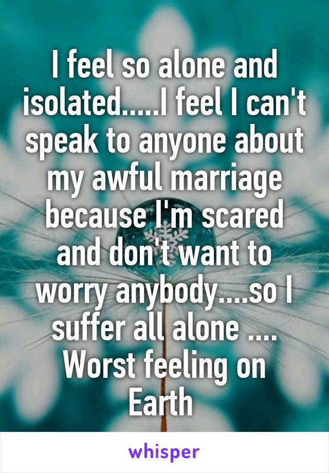 I feel so alone and isolated.....I feel I can't speak to anyone about my awful marriage because I'm scared and don't want to worry anybody....so I suffer all alone ....
Worst feeling on Earth 