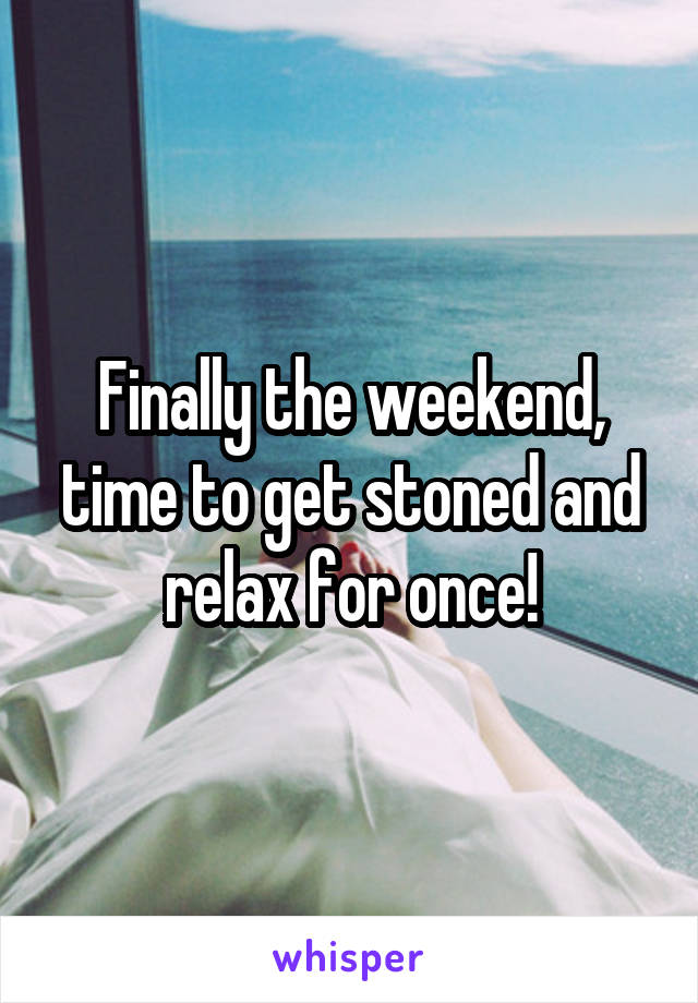 Finally the weekend, time to get stoned and relax for once!