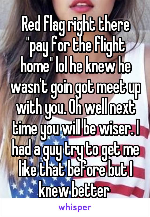 Red flag right there "pay for the flight home" lol he knew he wasn't goin got meet up with you. Oh well next time you will be wiser. I had a guy try to get me like that before but I knew better 