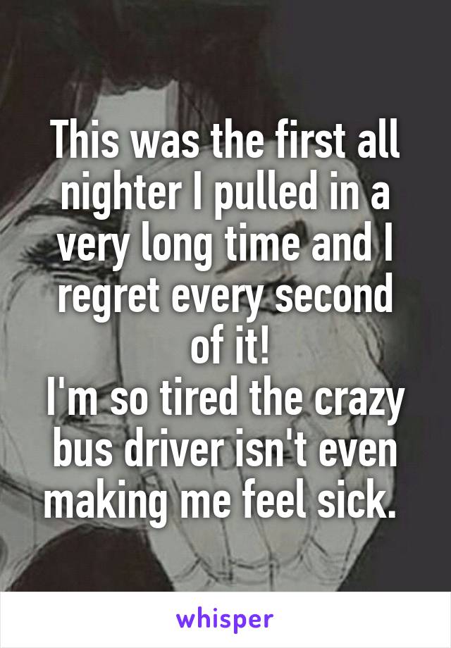 This was the first all nighter I pulled in a very long time and I regret every second
 of it!
I'm so tired the crazy bus driver isn't even making me feel sick. 