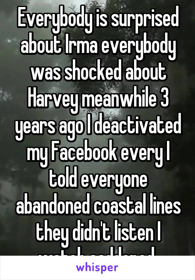 Everybody is surprised about Irma everybody was shocked about Harvey meanwhile 3 years ago I deactivated my Facebook every I told everyone abandoned coastal lines they didn't listen I watch saddened 