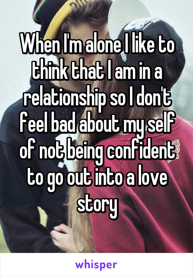 When I'm alone I like to think that I am in a relationship so I don't feel bad about my self of not being confident to go out into a love story

