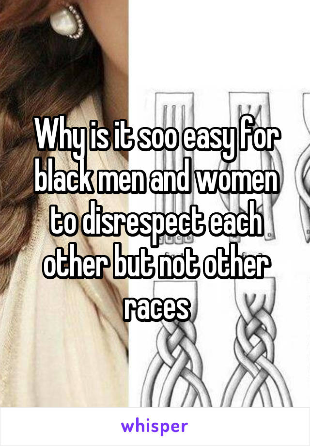 Why is it soo easy for black men and women to disrespect each other but not other races