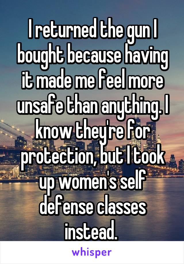 I returned the gun I bought because having it made me feel more unsafe than anything. I know they're for protection, but I took up women's self defense classes instead. 