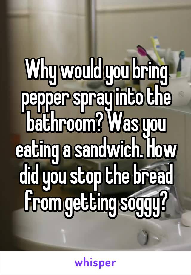 Why would you bring pepper spray into the bathroom? Was you eating a sandwich. How did you stop the bread from getting soggy?