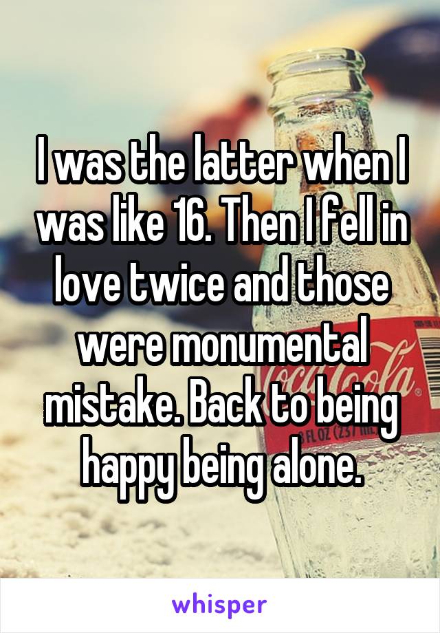 I was the latter when I was like 16. Then I fell in love twice and those were monumental mistake. Back to being happy being alone.