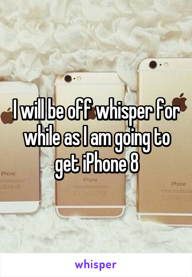 I will be off whisper for while as I am going to get iPhone 8