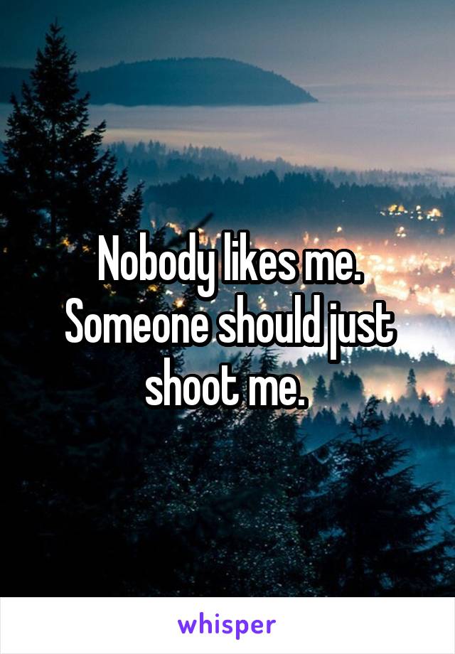 Nobody likes me. Someone should just shoot me. 