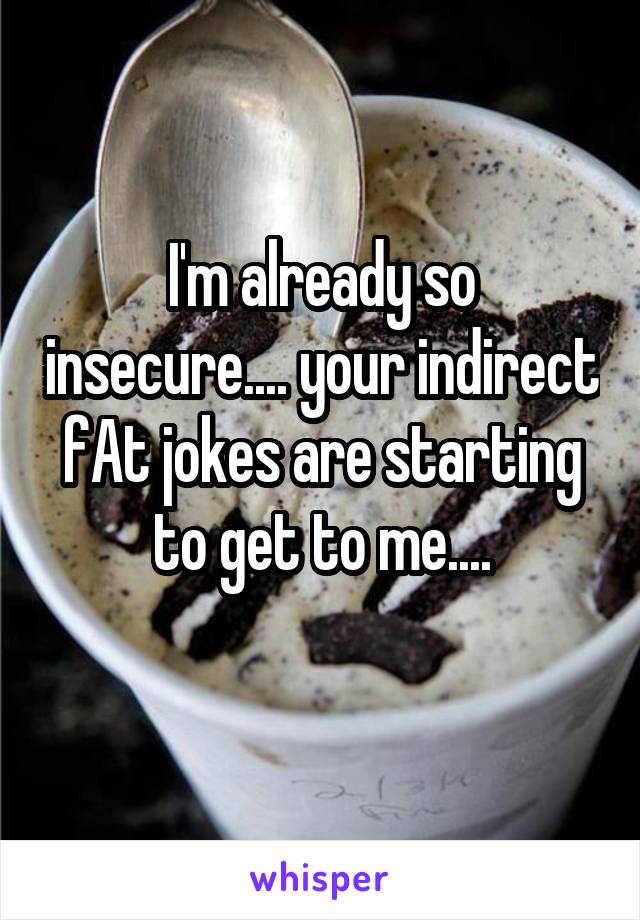 I'm already so insecure.... your indirect fAt jokes are starting to get to me....
