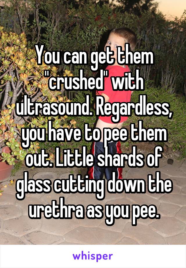 You can get them "crushed" with ultrasound. Regardless, you have to pee them out. Little shards of glass cutting down the urethra as you pee.