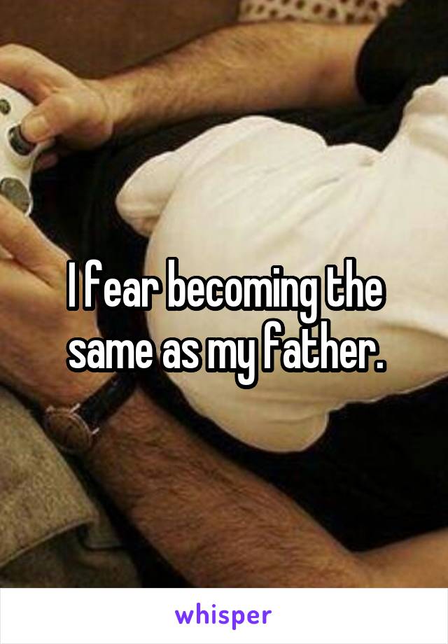 I fear becoming the same as my father.