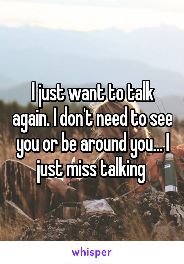 I just want to talk again. I don't need to see you or be around you... I just miss talking 