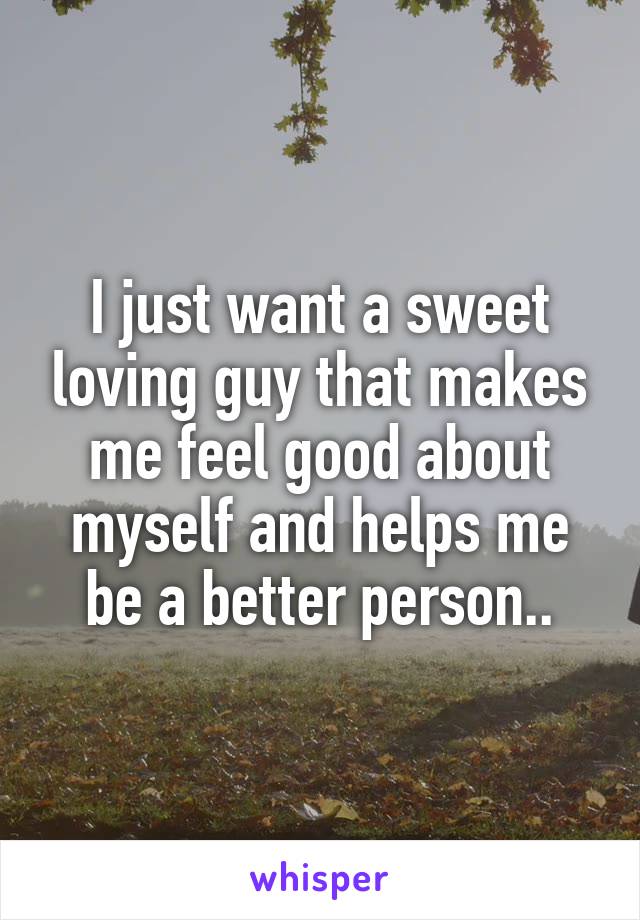I just want a sweet loving guy that makes me feel good about myself and helps me be a better person..
