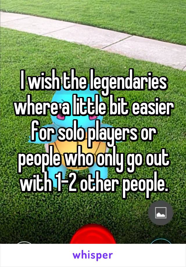 I wish the legendaries where a little bit easier for solo players or people who only go out with 1-2 other people.