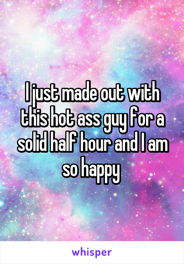I just made out with this hot ass guy for a solid half hour and I am so happy 