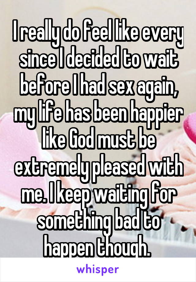 I really do feel like every since I decided to wait before I had sex again, my life has been happier like God must be extremely pleased with me. I keep waiting for something bad to happen though. 