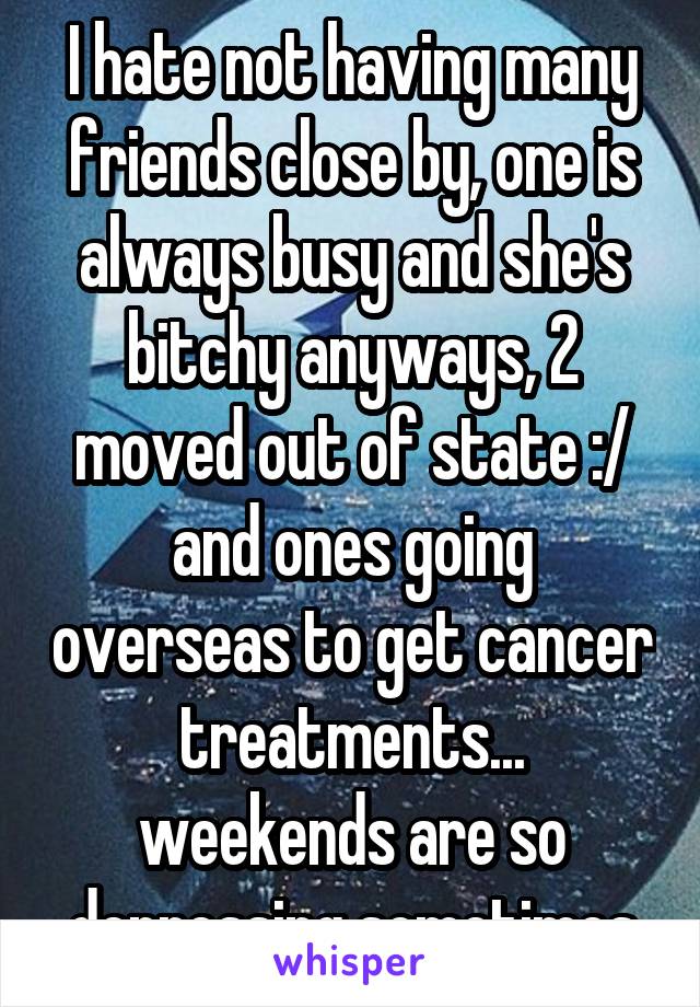 I hate not having many friends close by, one is always busy and she's bitchy anyways, 2 moved out of state :/ and ones going overseas to get cancer treatments... weekends are so depressing sometimes