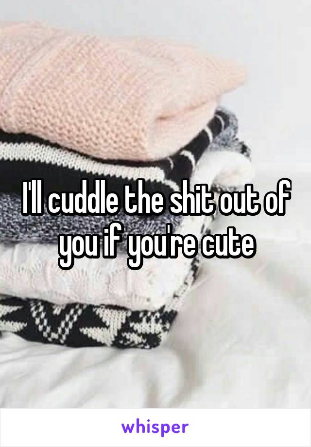 I'll cuddle the shit out of you if you're cute