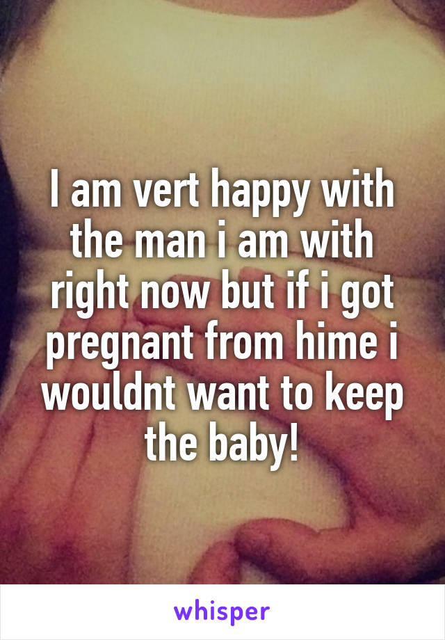 I am vert happy with the man i am with right now but if i got pregnant from hime i wouldnt want to keep the baby!