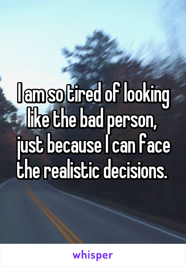 I am so tired of looking like the bad person,  just because I can face the realistic decisions. 