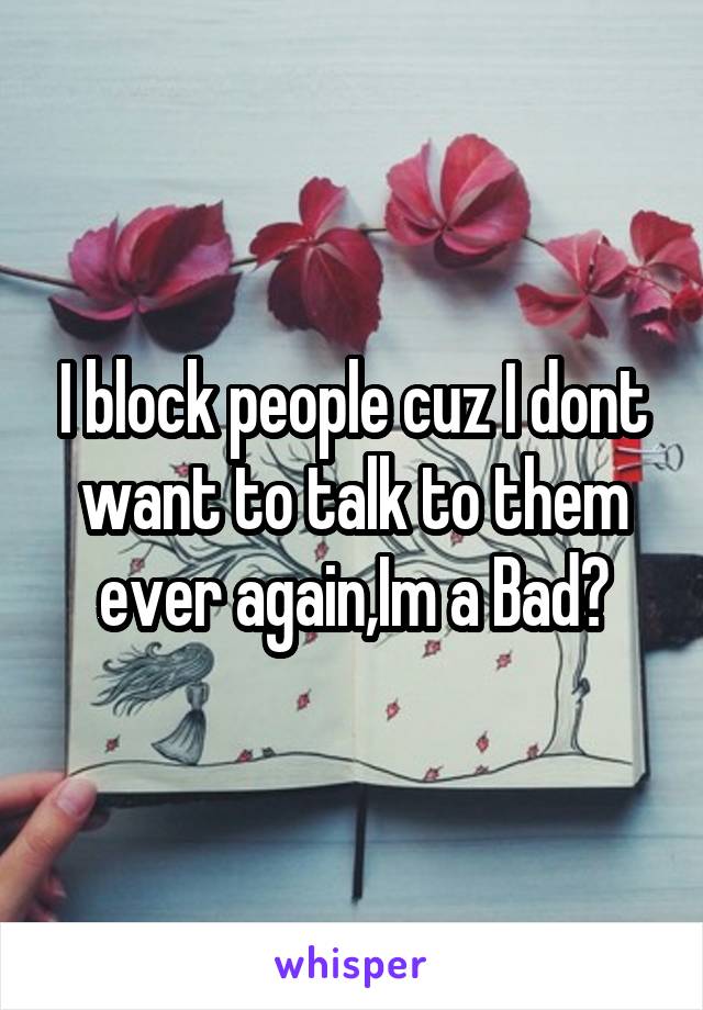 I block people cuz I dont want to talk to them ever again,Im a Bad?