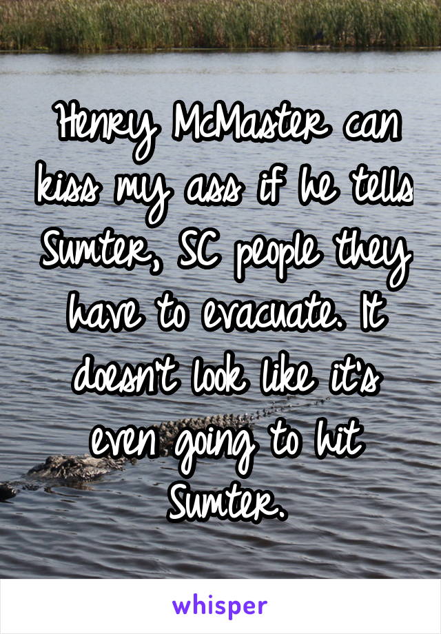 Henry McMaster can kiss my ass if he tells Sumter, SC people they have to evacuate. It doesn't look like it's even going to hit Sumter.