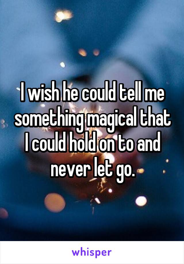 I wish he could tell me something magical that I could hold on to and never let go.