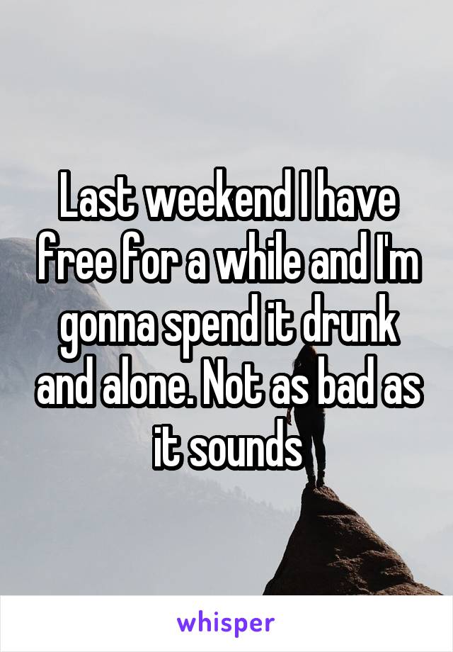 Last weekend I have free for a while and I'm gonna spend it drunk and alone. Not as bad as it sounds