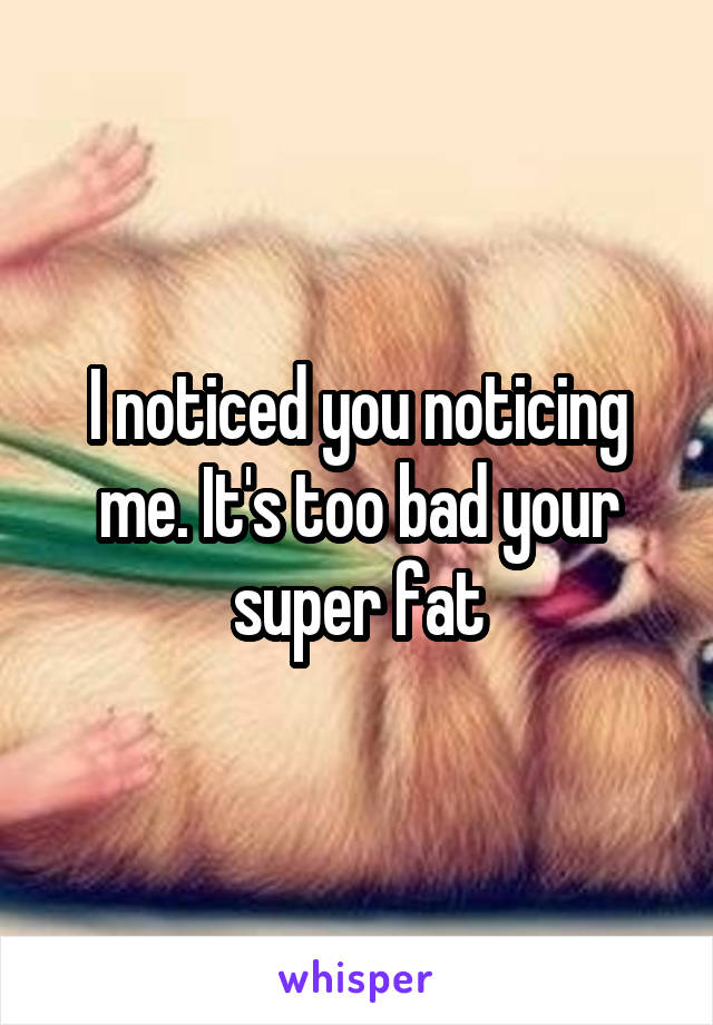 I noticed you noticing me. It's too bad your super fat