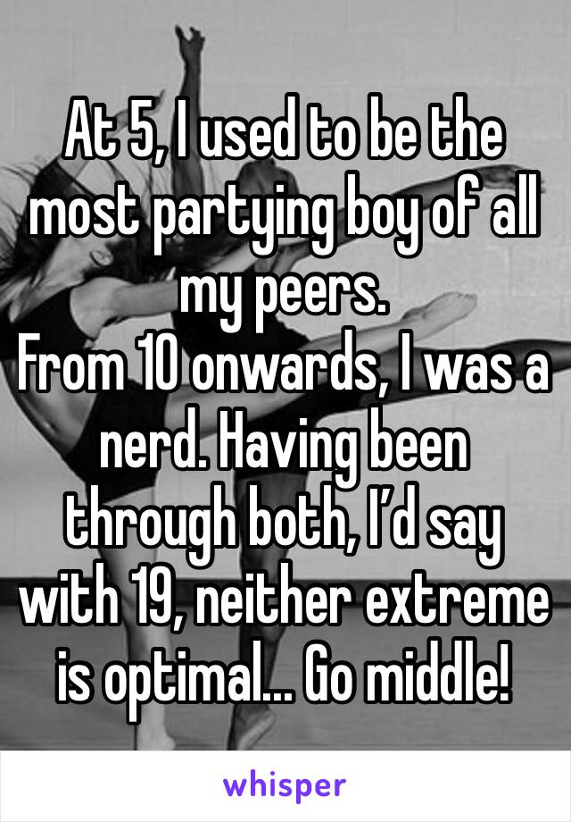 At 5, I used to be the most partying boy of all my peers.
From 10 onwards, I was a nerd. Having been through both, I’d say with 19, neither extreme is optimal... Go middle!