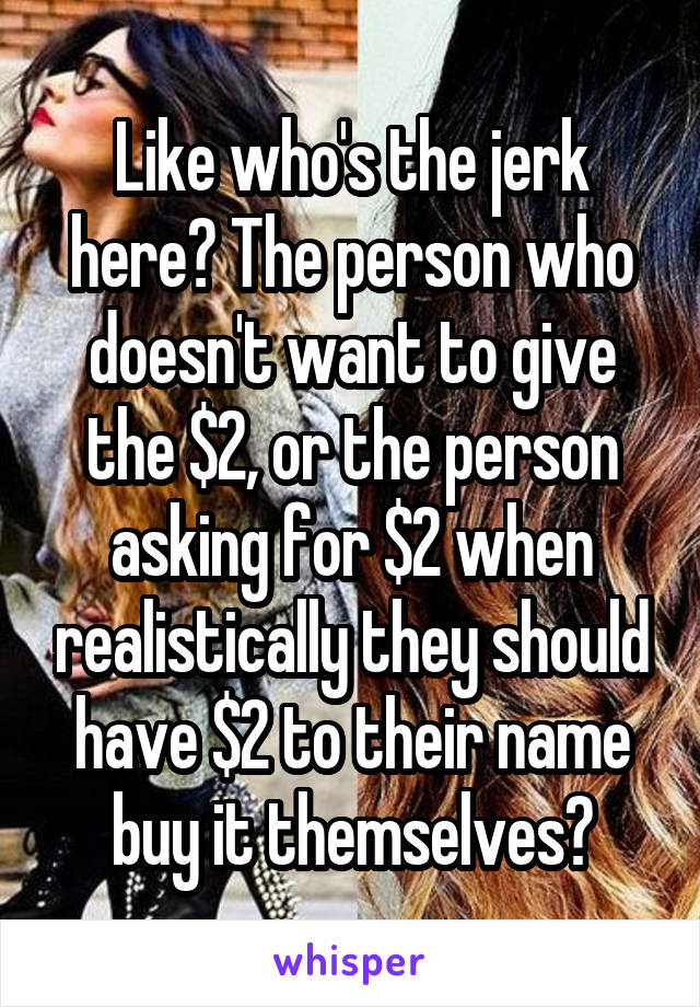 Like who's the jerk here? The person who doesn't want to give the $2, or the person asking for $2 when realistically they should have $2 to their name buy it themselves?