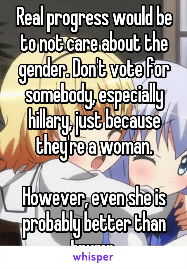 Real progress would be to not care about the gender. Don't vote for somebody, especially hillary, just because they're a woman.

However, even she is probably better than trump.